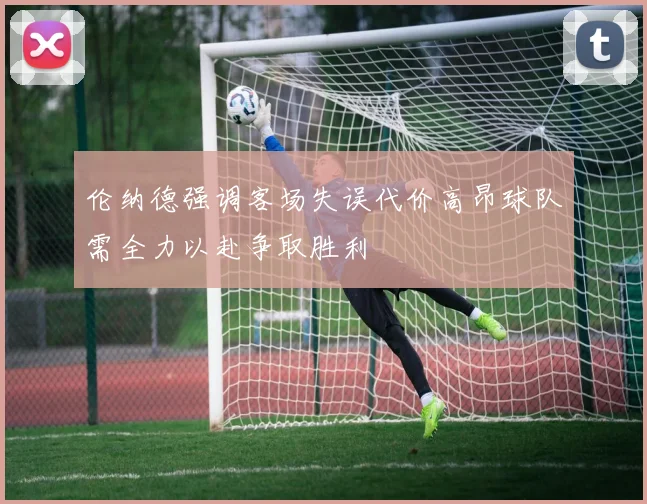 伦纳德强调客场失误代价高昂球队需全力以赴争取胜利