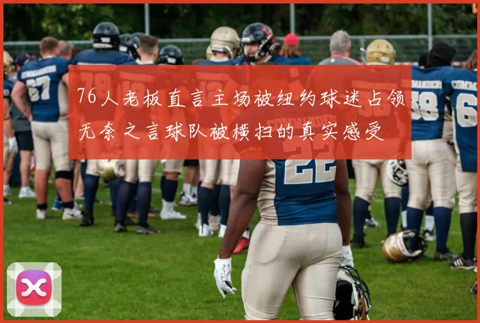 76人老板直言主场被纽约球迷占领无奈之言球队被横扫的真实感受