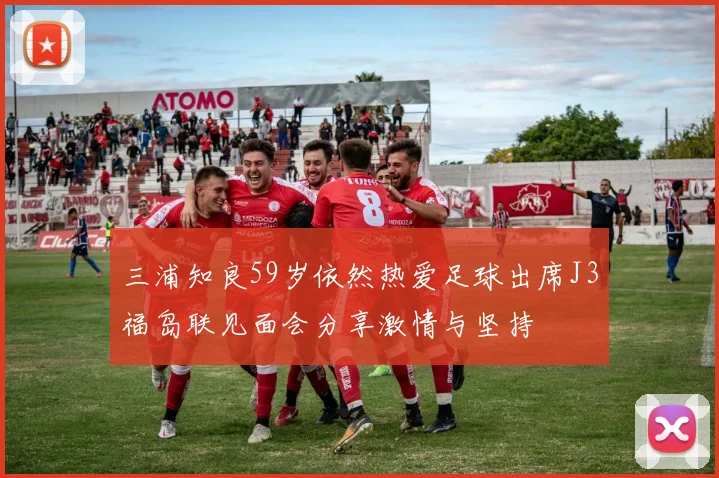 三浦知良59岁依然热爱足球出席J3福岛联见面会分享激情与坚持
