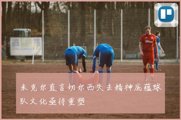 米克尔直言切尔西失去精神底蕴球队文化亟待重塑
