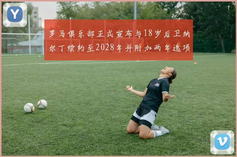 罗马俱乐部正式宣布与18岁后卫纳尔丁续约至2028年并附加两年选项