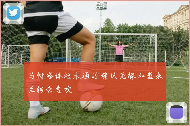 马特塔体检未通过确认无缘加盟米兰转会告吹
