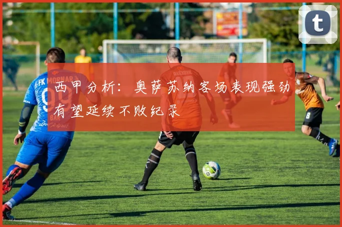 西甲分析：奥萨苏纳客场表现强劲有望延续不败纪录