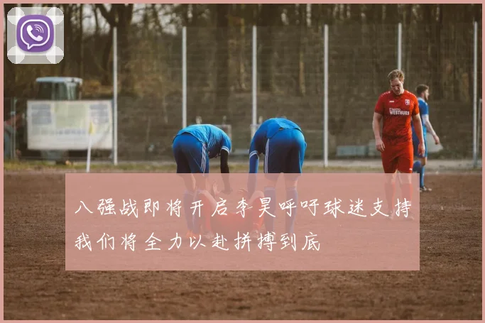 八强战即将开启李昊呼吁球迷支持我们将全力以赴拼搏到底