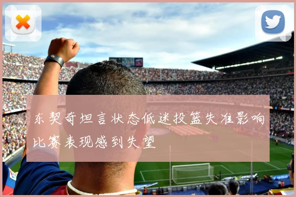 东契奇坦言状态低迷投篮失准影响比赛表现感到失望