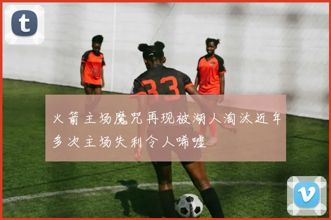 火箭主场魔咒再现被湖人淘汰近年多次主场失利令人唏嘘