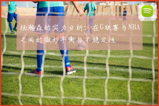 杨瀚森的实力分析：在G联赛与NBA之间的微妙平衡与不稳定性