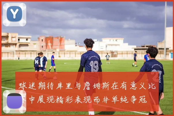 球迷期待库里与詹姆斯在有意义比赛中展现精彩表现而非单纯争冠