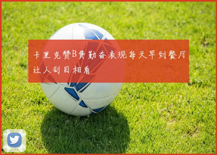 卡里克赞B费勤奋表现每天早到餐厅让人刮目相看