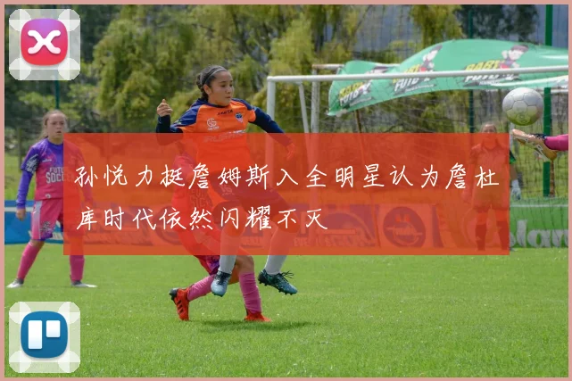 孙悦力挺詹姆斯入全明星认为詹杜库时代依然闪耀不灭