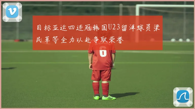 目标亚运四连冠韩国U23留洋球员梁民革等全力以赴争取荣誉