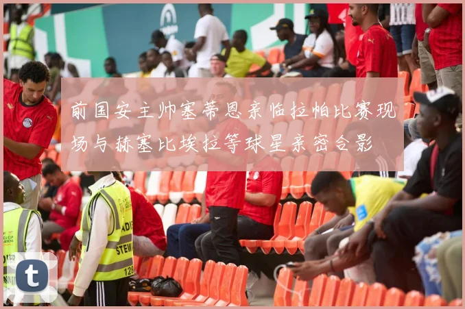 前国安主帅塞蒂恩亲临拉帕比赛现场与赫塞比埃拉等球星亲密合影